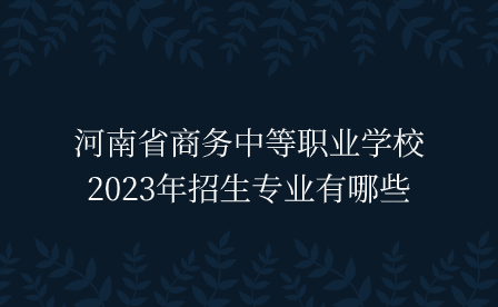 河南省商務(wù)中等職業(yè)學校2023年招生專業(yè)有哪些