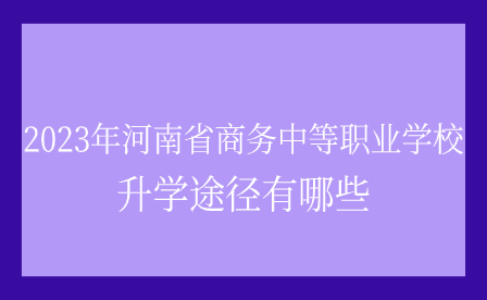 2023年河南省商務(wù)中等職業(yè)學校升學途徑有哪些
