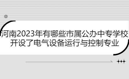 河南2023年有哪些市屬公辦中專學校開設了電氣設備運行與控制專業